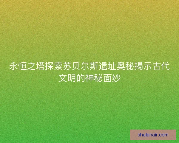 永恒之塔探索苏贝尔斯遗址奥秘揭示古代文明的神秘面纱