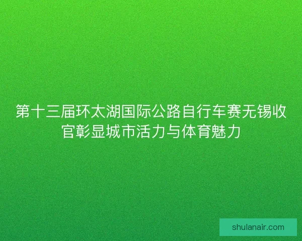 第十三届环太湖国际公路自行车赛无锡收官彰显城市活力与体育魅力