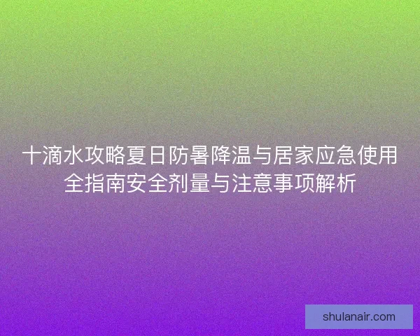 十滴水攻略夏日防暑降温与居家应急使用全指南安全剂量与注意事项解析