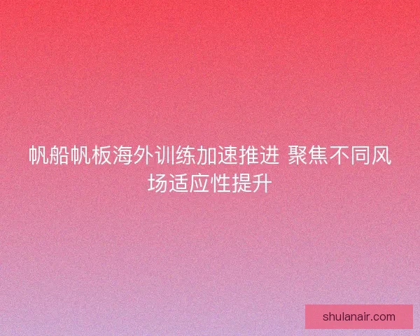 帆船帆板海外训练加速推进 聚焦不同风场适应性提升