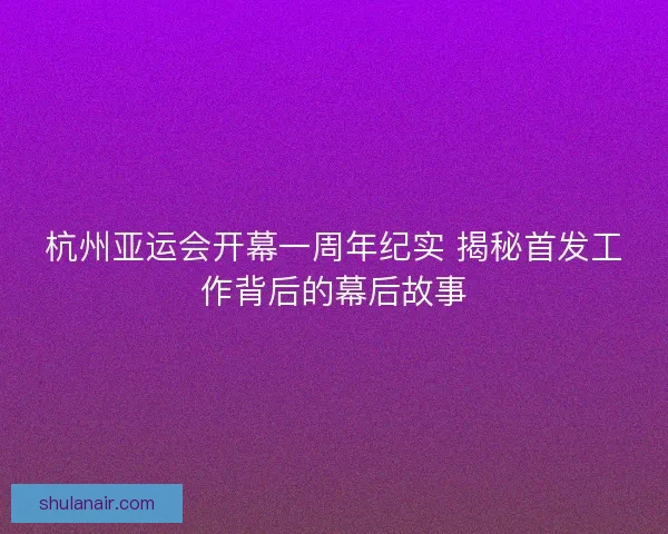 杭州亚运会开幕一周年纪实 揭秘首发工作背后的幕后故事