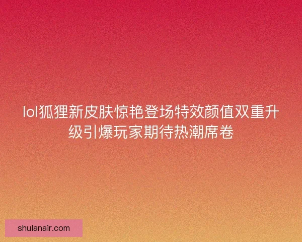 lol狐狸新皮肤惊艳登场特效颜值双重升级引爆玩家期待热潮席卷