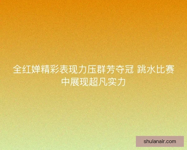 全红婵精彩表现力压群芳夺冠 跳水比赛中展现超凡实力